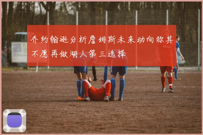 乔约翰逊分析詹姆斯未来动向称其不愿再做湖人第三选择