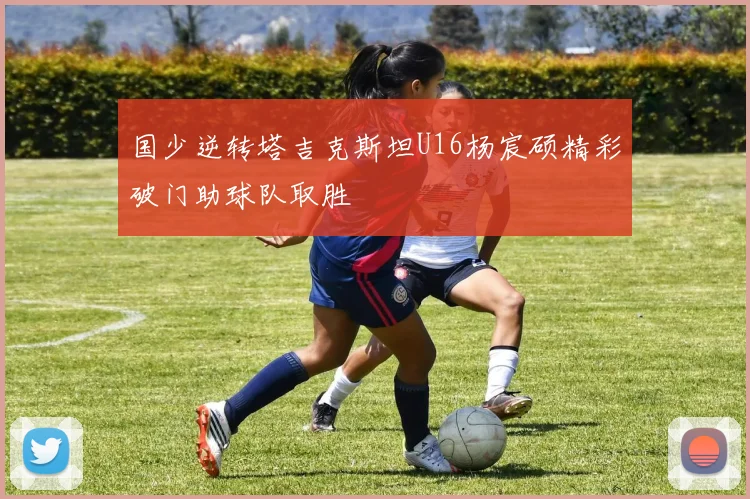 国少逆转塔吉克斯坦U16杨宸硕精彩破门助球队取胜