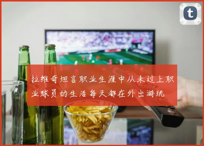 拉维奇坦言职业生涯中从未过上职业球员的生活每天都在外出游玩