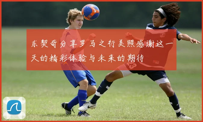 东契奇分享罗马之行美照感谢这一天的精彩体验与未来的期待