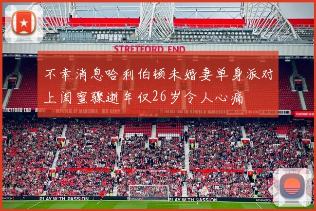 不幸消息哈利伯顿未婚妻单身派对上闺蜜骤逝年仅26岁令人心痛