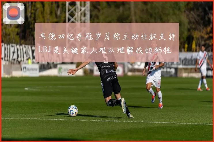 韦德回忆夺冠岁月称主动让权支持LBJ是关键家人难以理解我的牺牲