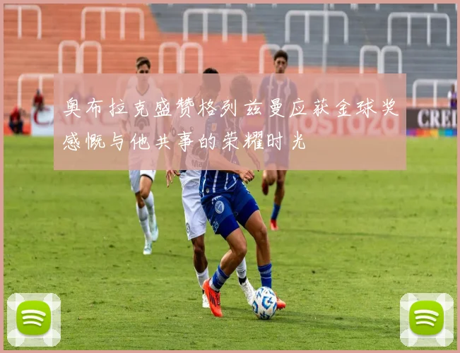 奥布拉克盛赞格列兹曼应获金球奖感慨与他共事的荣耀时光