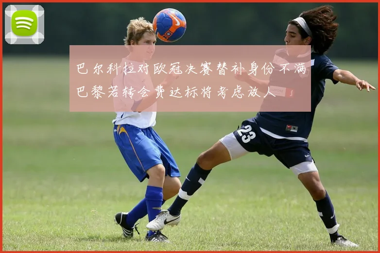 巴尔科拉对欧冠决赛替补身份不满巴黎若转会费达标将考虑放人