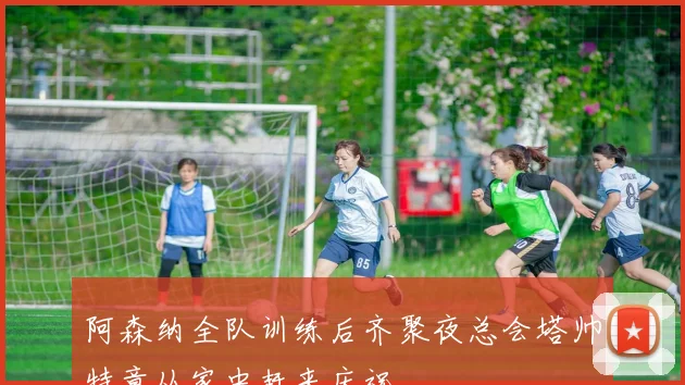 阿森纳全队训练后齐聚夜总会塔帅特意从家中赶来庆祝