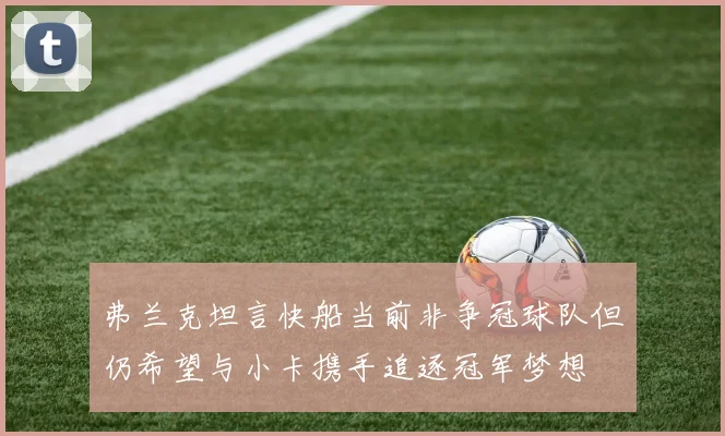 弗兰克坦言快船当前非争冠球队但仍希望与小卡携手追逐冠军梦想